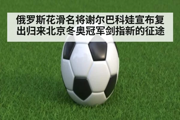 俄罗斯花滑名将谢尔巴科娃宣布复出归来北京冬奥冠军剑指新的征途