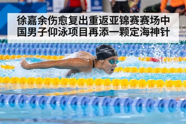 徐嘉余伤愈复出重返亚锦赛赛场中国男子仰泳项目再添一颗定海神针