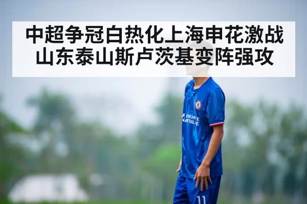 中超争冠白热化上海申花激战山东泰山斯卢茨基变阵强攻